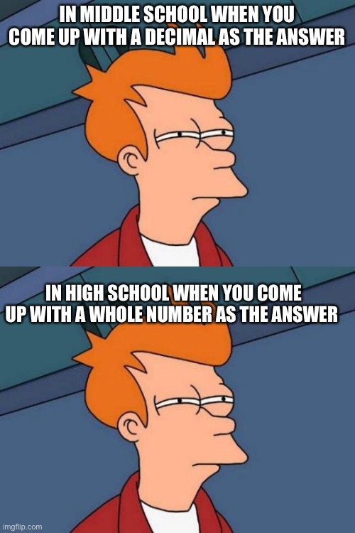 I love when I answer 9/2000 to question five and answer 1 for question six | IN MIDDLE SCHOOL WHEN YOU COME UP WITH A DECIMAL AS THE ANSWER; IN HIGH SCHOOL WHEN YOU COME UP WITH A WHOLE NUMBER AS THE ANSWER | image tagged in memes,futurama fry,math,school,high school,middle school | made w/ Imgflip meme maker