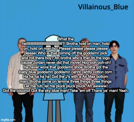 vb | What the hellllllllllllllllllllllllllllllllllllllllll?! Brotha hold on man, hold on, hold on man ho! Please please please please please! Who is that coming off the goddamn pick and roll there boy? Ah brotha who’s that on the logo ’cause Jordan never did that move! Hoo-ooh ooh-oh! He never wore that goddamn shoe Brotha got the baby blue goddamn goddamn cahht cahtty cotton corn Ha ha ha ha ha! Got the J’s with a Air Max bottom man! Brotha come on lemme three things three things Let me rub, let me pluck pluck pluck. Ah awwww! Got the coconut Got the sky blue man! Take ‘em off Thank ya’ man! Yeah. | image tagged in vb | made w/ Imgflip meme maker