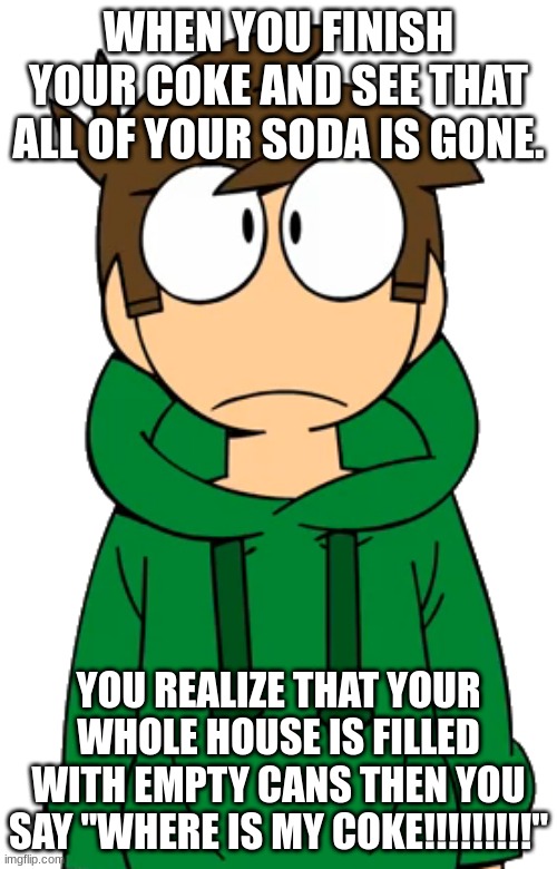 Edd is very not happy | WHEN YOU FINISH YOUR COKE AND SEE THAT ALL OF YOUR SODA IS GONE. YOU REALIZE THAT YOUR WHOLE HOUSE IS FILLED WITH EMPTY CANS THEN YOU SAY "WHERE IS MY COKE!!!!!!!!!" | image tagged in edd eddsworld,eddsoda | made w/ Imgflip meme maker