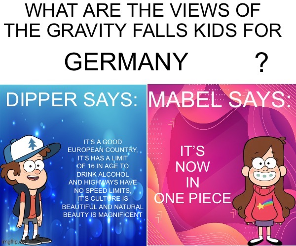 Dipper/Mabel says: | GERMANY; IT’S NOW IN ONE PIECE; IT’S A GOOD EUROPEAN COUNTRY, IT’S HAS A LIMIT OF 16 IN AGE TO DRINK ALCOHOL AND HIGHWAYS HAVE NO SPEED LIMITS, IT’S CULTURE IS BEAUTIFUL AND NATURAL BEAUTY IS MAGNIFICENT | image tagged in dipper/mabel says | made w/ Imgflip meme maker