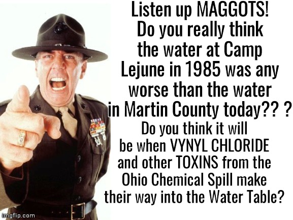 Gunney on MC Water Problems | Listen up MAGGOTS! Do you really think the water at Camp Lejune in 1985 was any worse than the water in Martin County today?? ? Do you think it will be when VYNYL CHLORIDE and other TOXINS from the Ohio Chemical Spill make their way into the Water Table? | image tagged in r lee ermey | made w/ Imgflip meme maker