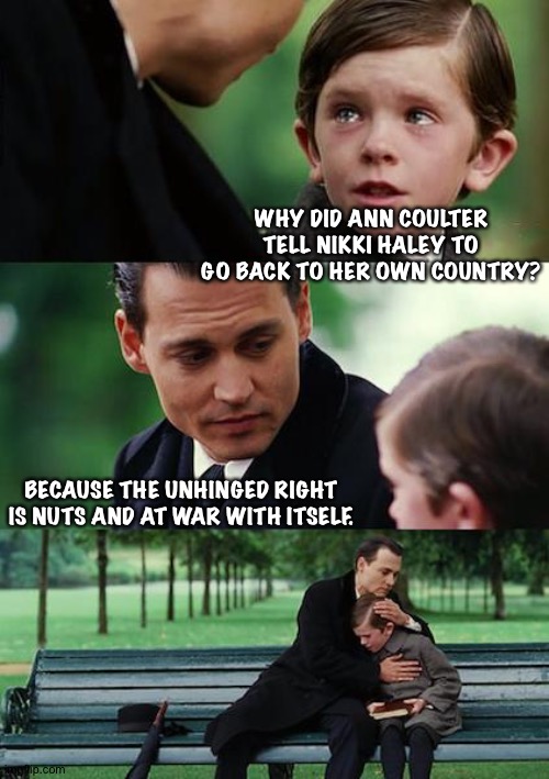 The Right is insane | WHY DID ANN COULTER TELL NIKKI HALEY TO GO BACK TO HER OWN COUNTRY? BECAUSE THE UNHINGED RIGHT IS NUTS AND AT WAR WITH ITSELF. | image tagged in memes,finding neverland | made w/ Imgflip meme maker