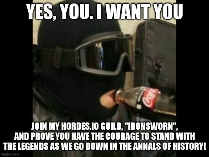 I'm accepting members, put your username in comments, mine is eaglefin31 | YES, YOU. I WANT YOU; JOIN MY HORDES.IO GUILD, "IRONSWORN", AND PROVE YOU HAVE THE COURAGE TO STAND WITH THE LEGENDS AS WE GO DOWN IN THE ANNALS OF HISTORY! | image tagged in r6 recruit | made w/ Imgflip meme maker