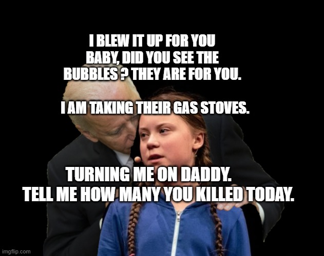 Greta Thunberg Creepy Joe Biden Sniffing Hair | I BLEW IT UP FOR YOU BABY, DID YOU SEE THE BUBBLES ? THEY ARE FOR YOU.                           I AM TAKING THEIR GAS STOVES. TURNING ME ON DADDY.        TELL ME HOW MANY YOU KILLED TODAY. | image tagged in greta thunberg creepy joe biden sniffing hair | made w/ Imgflip meme maker