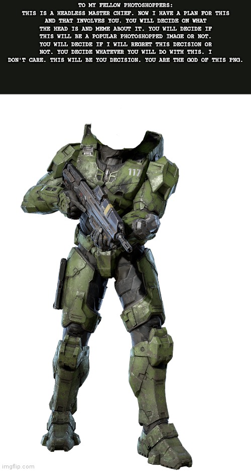 Headless chief | TO MY FELLOW PHOTOSHOPPERS:
THIS IS A HEADLESS MASTER CHIEF. NOW I HAVE A PLAN FOR THIS AND THAT INVOLVES YOU. YOU WILL DECIDE ON WHAT THE HEAD IS AND MEME ABOUT IT. YOU WILL DECIDE IF THIS WILL BE A POPULAR PHOTOSHOPPED IMAGE OR NOT. YOU WILL DECIDE IF I WILL REGRET THIS DECISION OR NOT. YOU DECIDE WHATEVER YOU WILL DO WITH THIS. I DON'T CARE. THIS WILL BE YOU DECISION. YOU ARE THE GOD OF THIS PNG. | image tagged in headless chief | made w/ Imgflip meme maker