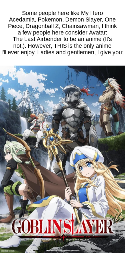 Goblin Slayer. Gorey, fantasy themed, and it's badass. | Some people here like My Hero Acedamia, Pokemon, Demon Slayer, One Piece, Dragonball Z, Chainsawman, I think a few people here consider Avatar: The Last Airbender to be an anime (It's not.). However, THIS is the only anime I'll ever enjoy. Ladies and gentlemen, I give you: | made w/ Imgflip meme maker