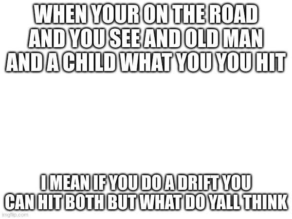WHEN YOUR ON THE ROAD AND YOU SEE AND OLD MAN AND A CHILD WHAT YOU YOU HIT; I MEAN IF YOU DO A DRIFT YOU CAN HIT BOTH BUT WHAT DO YALL THINK | image tagged in questions,question | made w/ Imgflip meme maker