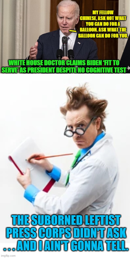 81 million votes . . . riiiiiiight. | MY FELLOW CHINESE, ASK NOT WHAT YOU CAN DO FOR A BALLOON. ASK WHAT THE BALLOON CAN DO FOR YOU. \; WHITE HOUSE DOCTOR CLAIMS BIDEN ‘FIT TO SERVE’ AS PRESIDENT DESPITE NO COGNITIVE TEST; THE SUBORNED LEFTIST PRESS CORPS DIDN'T ASK . . . AND I AIN'T GONNA TELL. | image tagged in yep | made w/ Imgflip meme maker