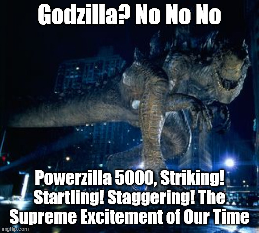 Better than Godzilla | Godzilla? No No No; Powerzilla 5000, Striking! Startling! Staggering! The Supreme Excitement of Our Time | image tagged in zilla | made w/ Imgflip meme maker