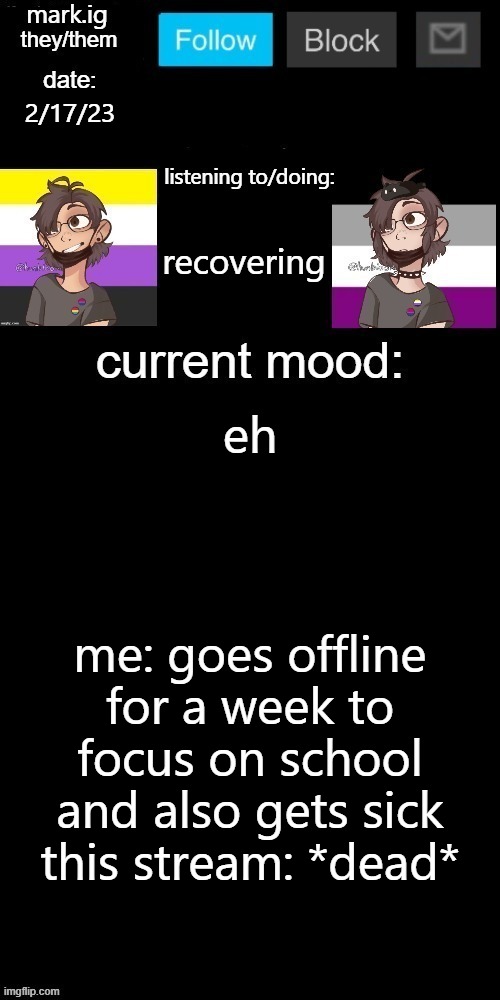 guess who's back, back again? also no one posts here anymore lmao |  2/17/23; recovering; eh; me: goes offline for a week to focus on school and also gets sick
this stream: *dead* | image tagged in mark ig's normal template | made w/ Imgflip meme maker
