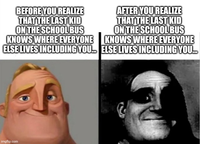 The last kid on the bus | AFTER YOU REALIZE THAT THE LAST KID ON THE SCHOOL BUS KNOWS WHERE EVERYONE ELSE LIVES INCLUDING YOU... BEFORE YOU REALIZE THAT THE LAST KID ON THE SCHOOL BUS KNOWS WHERE EVERYONE ELSE LIVES INCLUDING YOU... | image tagged in teacher's copy | made w/ Imgflip meme maker