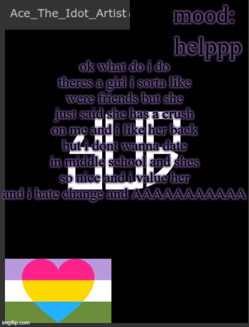 HELP | helppp; ok what do i do
theres a girl i sorta like were friends but she just said she has a crush on me and i like her back but i dont wanna date in middle school and shes so nice and i value her and i hate change and AAAAAAAAAAA | image tagged in template lmao | made w/ Imgflip meme maker