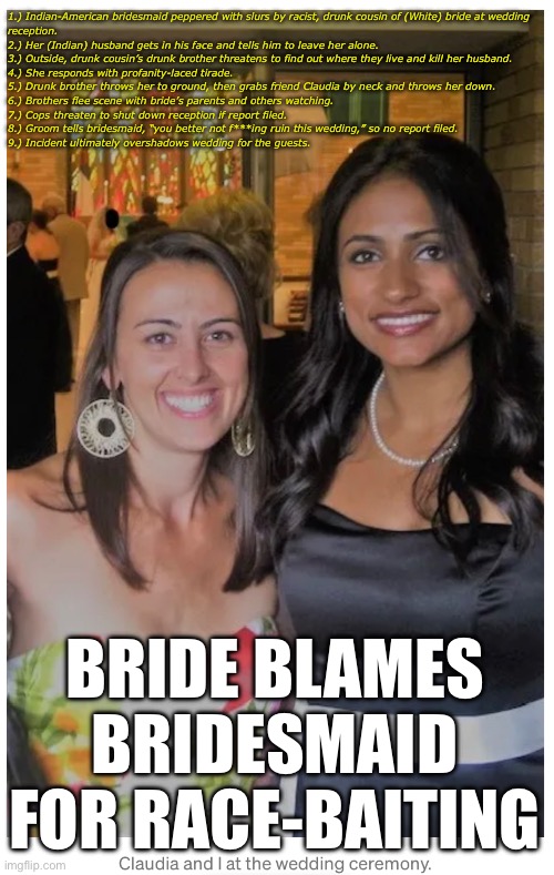 Lovely wedding tale from circa 2009 | 1.) Indian-American bridesmaid peppered with slurs by racist, drunk cousin of (White) bride at wedding
reception. 
2.) Her (Indian) husband gets in his face and tells him to leave her alone. 
3.) Outside, drunk cousin’s drunk brother threatens to find out where they live and kill her husband. 
4.) She responds with profanity-laced tirade. 
5.) Drunk brother throws her to ground, then grabs friend Claudia by neck and throws her down. 
6.) Brothers flee scene with bride’s parents and others watching. 
7.) Cops threaten to shut down reception if report filed. 
8.) Groom tells bridesmaid, “you better not f***ing ruin this wedding,” so no report filed. 
9.) Incident ultimately overshadows wedding for the guests. BRIDE BLAMES BRIDESMAID FOR RACE-BAITING | image tagged in memes,wedding,weddings,angry bride,racism | made w/ Imgflip meme maker
