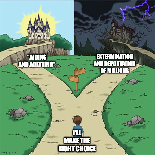 Two Paths | EXTERMINATION AND DEPORTATION OF MILLIONS; "AIDING AND ABETTING"; I'LL MAKE THE RIGHT CHOICE | image tagged in two paths | made w/ Imgflip meme maker