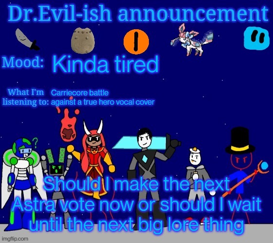 Dr.Evil-ish announcement template v2 | Kinda tired; Carriecore battle against a true hero vocal cover; Should I make the next Astra vote now or should I wait until the next big lore thing | image tagged in dr evil-ish announcement template v2 | made w/ Imgflip meme maker