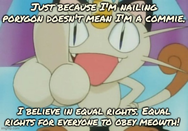 Meowth Dickhand | Just because I'm nailing porygon doesn't mean I'm a commie. I believe in equal rights. Equal rights for everyone to obey meowth! | image tagged in meowth dickhand | made w/ Imgflip meme maker