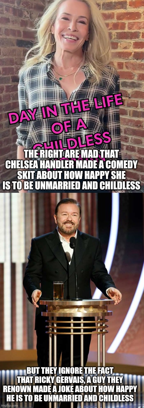 I don't see y'all calling Ricky Gervais "miserable" and "unlikeable" for not having children | THE RIGHT ARE MAD THAT CHELSEA HANDLER MADE A COMEDY SKIT ABOUT HOW HAPPY SHE IS TO BE UNMARRIED AND CHILDLESS; BUT THEY IGNORE THE FACT THAT RICKY GERVAIS, A GUY THEY RENOWN MADE A JOKE ABOUT HOW HAPPY HE IS TO BE UNMARRIED AND CHILDLESS | image tagged in chelsea handler,ricky gervais,conservative hypocrisy,comedy | made w/ Imgflip meme maker