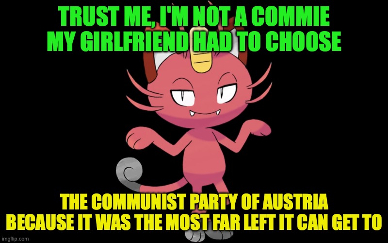 Meowth was never Communist nor he ever will be | TRUST ME, I'M NOT A COMMIE MY GIRLFRIEND HAD TO CHOOSE; THE COMMUNIST PARTY OF AUSTRIA BECAUSE IT WAS THE MOST FAR LEFT IT CAN GET TO | image tagged in marxist meowth,communism,meowth,never,communist,communism has failed | made w/ Imgflip meme maker