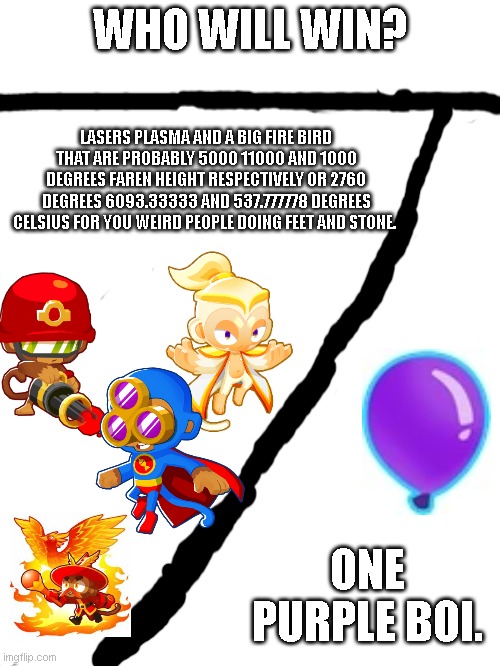 Btd6 magic monkey meme | WHO WILL WIN? LASERS PLASMA AND A BIG FIRE BIRD THAT ARE PROBABLY 5000 11000 AND 1000 DEGREES FAREN HEIGHT RESPECTIVELY OR 2760 DEGREES 6093.33333 AND 537.777778 DEGREES CELSIUS FOR YOU WEIRD PEOPLE DOING FEET AND STONE. ONE PURPLE BOI. | image tagged in btd6 | made w/ Imgflip meme maker
