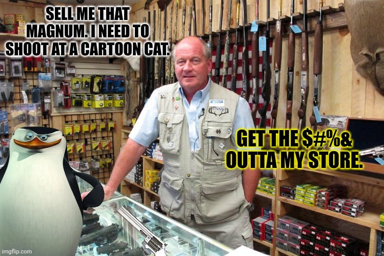 Penguins try to stop meowth when they discover he's actually anime | SELL ME THAT MAGNUM. I NEED TO SHOOT AT A CARTOON CAT. GET THE $#%& OUTTA MY STORE. | image tagged in gun shop gary,anti anime,penguins,try to buy,guns | made w/ Imgflip meme maker