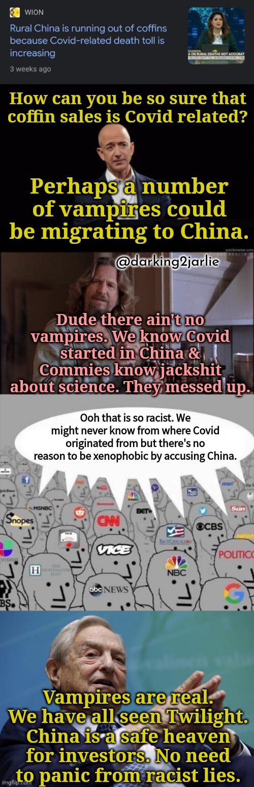Don't blame China for Covid. Move on you racists POS. | How can you be so sure that coffin sales is Covid related? Perhaps a number of vampires could be migrating to China. @darking2jarlie; Dude there ain't no vampires. We know Covid started in China & Commies know jackshit about science. They messed up. Ooh that is so racist. We might never know from where Covid originated from but there's no reason to be xenophobic by accusing China. Vampires are real. We have all seen Twilight. China is a safe heaven for investors. No need to panic from racist lies. | image tagged in china,covid,communism,deep state,liberal media,vampires | made w/ Imgflip meme maker