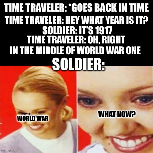 The What | TIME TRAVELER: *GOES BACK IN TIME; TIME TRAVELER: HEY WHAT YEAR IS IT? SOLDIER: IT’S 1917; TIME TRAVELER: OH, RIGHT IN THE MIDDLE OF WORLD WAR ONE; SOLDIER:; WHAT NOW? WORLD WAR | image tagged in the what | made w/ Imgflip meme maker