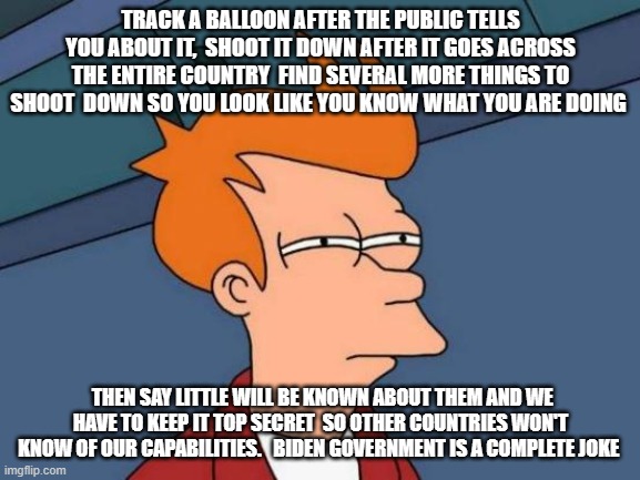 Futurama Fry | TRACK A BALLOON AFTER THE PUBLIC TELLS YOU ABOUT IT,  SHOOT IT DOWN AFTER IT GOES ACROSS THE ENTIRE COUNTRY  FIND SEVERAL MORE THINGS TO SHOOT  DOWN SO YOU LOOK LIKE YOU KNOW WHAT YOU ARE DOING; THEN SAY LITTLE WILL BE KNOWN ABOUT THEM AND WE HAVE TO KEEP IT TOP SECRET  SO OTHER COUNTRIES WON'T KNOW OF OUR CAPABILITIES.   BIDEN GOVERNMENT IS A COMPLETE JOKE | image tagged in memes,futurama fry | made w/ Imgflip meme maker