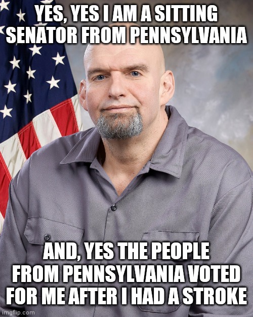 John Fetterman | YES, YES I AM A SITTING SENATOR FROM PENNSYLVANIA AND, YES THE PEOPLE FROM PENNSYLVANIA VOTED FOR ME AFTER I HAD A STROKE | image tagged in john fetterman | made w/ Imgflip meme maker