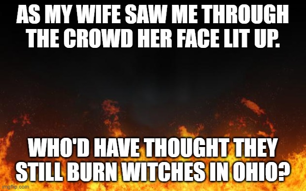 fire | AS MY WIFE SAW ME THROUGH THE CROWD HER FACE LIT UP. WHO'D HAVE THOUGHT THEY STILL BURN WITCHES IN OHIO? | image tagged in fire | made w/ Imgflip meme maker