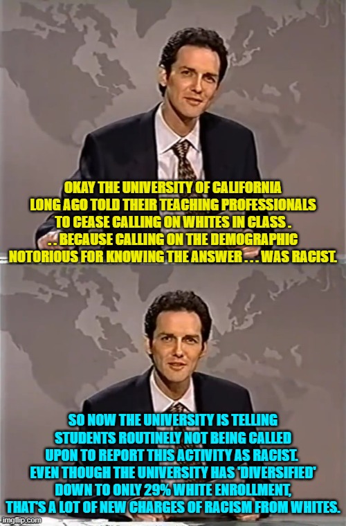 I swear it's as if the leftist idiots running these universities, no longer know HOW to think. | OKAY THE UNIVERSITY OF CALIFORNIA LONG AGO TOLD THEIR TEACHING PROFESSIONALS TO CEASE CALLING ON WHITES IN CLASS . . . BECAUSE CALLING ON THE DEMOGRAPHIC NOTORIOUS FOR KNOWING THE ANSWER . . . WAS RACIST. SO NOW THE UNIVERSITY IS TELLING STUDENTS ROUTINELY NOT BEING CALLED UPON TO REPORT THIS ACTIVITY AS RACIST.  EVEN THOUGH THE UNIVERSITY HAS 'DIVERSIFIED' DOWN TO ONLY 29% WHITE ENROLLMENT, THAT'S A LOT OF NEW CHARGES OF RACISM FROM WHITES. | image tagged in weekend update with norm | made w/ Imgflip meme maker