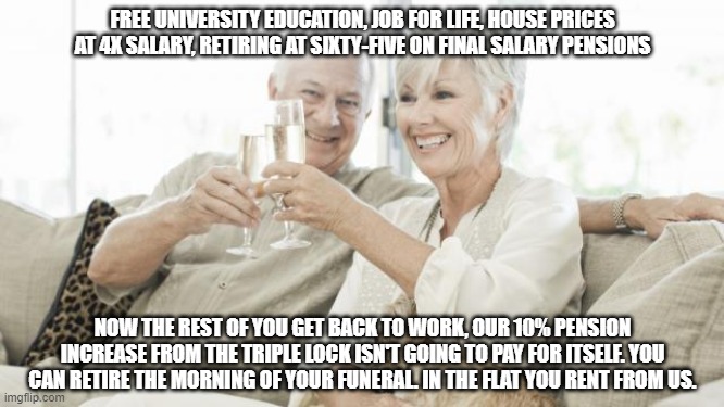 boomers | FREE UNIVERSITY EDUCATION, JOB FOR LIFE, HOUSE PRICES AT 4X SALARY, RETIRING AT SIXTY-FIVE ON FINAL SALARY PENSIONS; NOW THE REST OF YOU GET BACK TO WORK, OUR 10% PENSION INCREASE FROM THE TRIPLE LOCK ISN'T GOING TO PAY FOR ITSELF. YOU CAN RETIRE THE MORNING OF YOUR FUNERAL. IN THE FLAT YOU RENT FROM US. | image tagged in retired,boomers,triple lock,tories,conservative voters | made w/ Imgflip meme maker