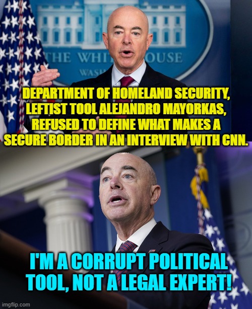 What a novel approach . . . to baffle us with honesty! | DEPARTMENT OF HOMELAND SECURITY, LEFTIST TOOL ALEJANDRO MAYORKAS, REFUSED TO DEFINE WHAT MAKES A SECURE BORDER IN AN INTERVIEW WITH CNN. I'M A CORRUPT POLITICAL TOOL, NOT A LEGAL EXPERT! | image tagged in truth | made w/ Imgflip meme maker