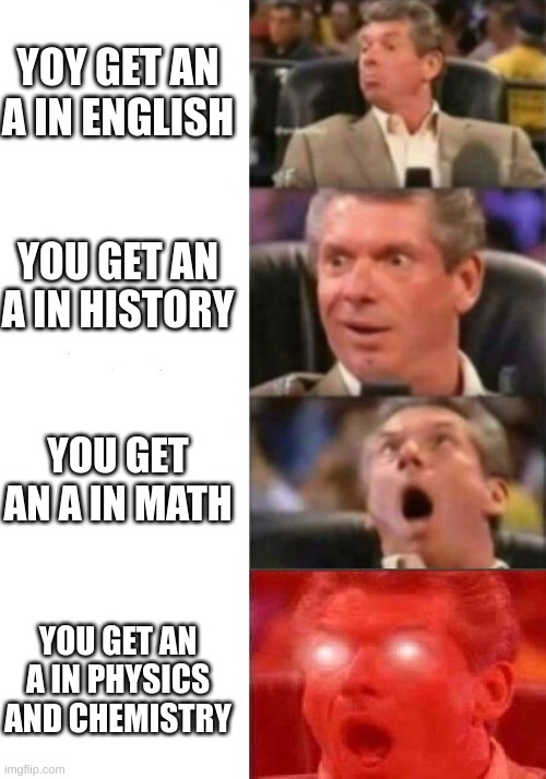 Mr. McMahon reaction | YOY GET AN A IN ENGLISH; YOU GET AN A IN HISTORY; YOU GET AN A IN MATH; YOU GET AN A IN PHYSICS AND CHEMISTRY | image tagged in mr mcmahon reaction | made w/ Imgflip meme maker