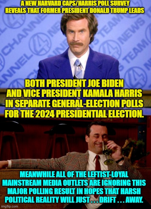 Truth is leftist Kryptonite . . . or perhaps . . . COVID. | A NEW HARVARD CAPS/HARRIS POLL SURVEY REVEALS THAT FORMER PRESIDENT DONALD TRUMP LEADS; BOTH PRESIDENT JOE BIDEN AND VICE PRESIDENT KAMALA HARRIS IN SEPARATE GENERAL-ELECTION POLLS FOR THE 2024 PRESIDENTIAL ELECTION. MEANWHILE ALL OF THE LEFTIST-LOYAL MAINSTREAM MEDIA OUTLETS ARE IGNORING THIS MAJOR POLLING RESULT IN HOPES THAT HARSH POLITICAL REALITY WILL JUST . . . DRIFT . . . AWAY. | image tagged in this just in | made w/ Imgflip meme maker