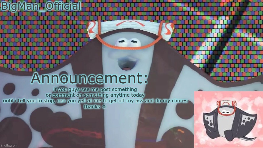 BigManOfficial's announcement temp v2 | if you guys see me post something or comment on something anytime today until i tell you to stop, can you yell at me to get off my ass and do my chores
thanks ☺ | image tagged in bigmanofficial's announcement temp v2 | made w/ Imgflip meme maker