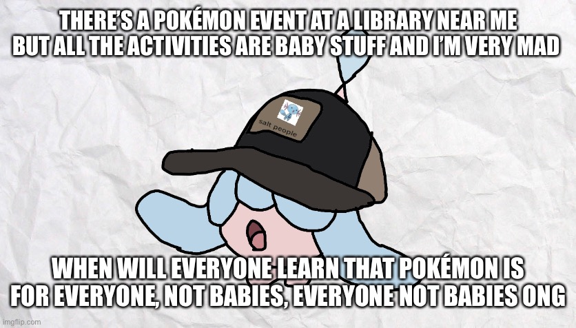 grr | THERE’S A POKÉMON EVENT AT A LIBRARY NEAR ME BUT ALL THE ACTIVITIES ARE BABY STUFF AND I’M VERY MAD; WHEN WILL EVERYONE LEARN THAT POKÉMON IS FOR EVERYONE, NOT BABIES, EVERYONE NOT BABIES ONG | made w/ Imgflip meme maker