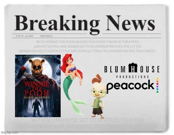 i'm already predicting that this will happen | WITH WINNIE THE POOH BLOOD AND HONEY NOW IN THEATERS AND PETER PAN AND BAMBI GETTING HORROR MOVIES THE LITTLE MERMAID AND CHICKEN LITTLE ARE NOW GETTING THE HORROR MOVIE TREATMENT; WITH BLUMHOUSE SET TO DISTRIBUTE BOTH AND BOTH WILL BE AVAILABLE TO STREAM ON PEACOCK | image tagged in breaking news,public domain,horror movie,winnie the pooh blood and honey,chicken little,the little mermaid | made w/ Imgflip meme maker