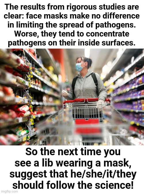 It's the science | The results from rigorous studies are
clear: face masks make no difference
in limiting the spread of pathogens.
Worse, they tend to concentrate
pathogens on their inside surfaces. So the next time you see a lib wearing a mask,
suggest that he/she/it/they
should follow the science! | image tagged in memes,face masks,coronavirus,covid-19,democrats,science | made w/ Imgflip meme maker