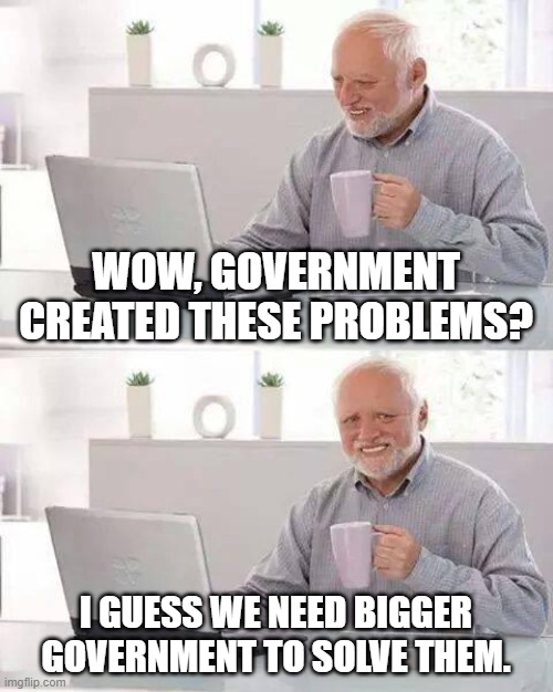 Hide the Pain Harold | WOW, GOVERNMENT CREATED THESE PROBLEMS? I GUESS WE NEED BIGGER GOVERNMENT TO SOLVE THEM. | image tagged in memes,hide the pain harold | made w/ Imgflip meme maker