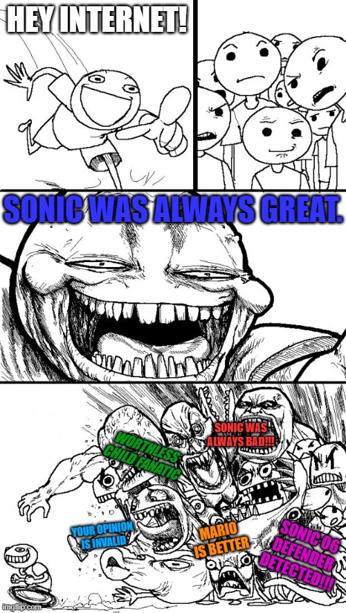 Obviously, there were bad games.  But we treat the blue guy too harshly. | HEY INTERNET! SONIC WAS ALWAYS GREAT. SONIC WAS ALWAYS BAD!!! WORTHLESS CHILD FANATIC; MARIO IS BETTER; YOUR OPINION IS INVALID; SONIC 06 DEFENDER DETECTED!!! | image tagged in hey internet,sonic the hedgehog,unpopular opinion,welcome to the internets,sonic frontiers,gotta go fast | made w/ Imgflip meme maker