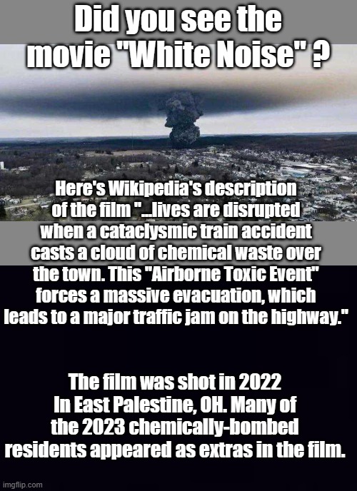 Event 201, Global famine, Hollywood movies- globalists tell us what they are going to do | Did you see the movie "White Noise" ? Here's Wikipedia's description of the film "...lives are disrupted when a cataclysmic train accident casts a cloud of chemical waste over the town. This "Airborne Toxic Event" forces a massive evacuation, which leads to a major traffic jam on the highway."; The film was shot in 2022 In East Palestine, OH. Many of the 2023 chemically-bombed residents appeared as extras in the film. | image tagged in ohio chemical train explosion,plain black | made w/ Imgflip meme maker