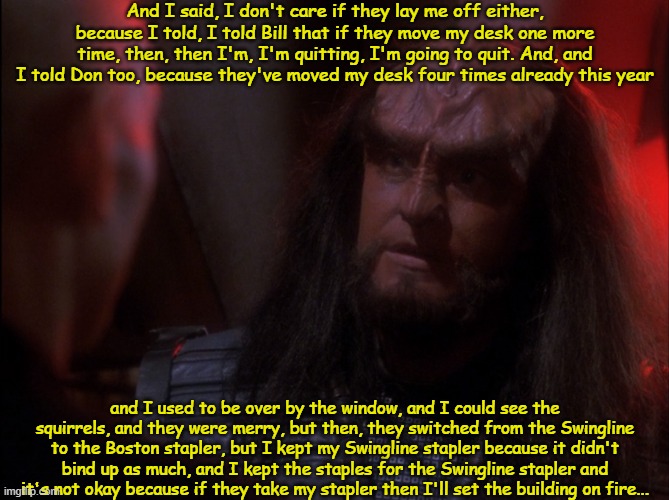Klingon Captain R'Oot | And I said, I don't care if they lay me off either, because I told, I told Bill that if they move my desk one more time, then, then I'm, I'm quitting, I'm going to quit. And, and I told Don too, because they've moved my desk four times already this year; and I used to be over by the window, and I could see the squirrels, and they were merry, but then, they switched from the Swingline to the Boston stapler, but I kept my Swingline stapler because it didn't bind up as much, and I kept the staples for the Swingline stapler and it's not okay because if they take my stapler then I'll set the building on fire... | image tagged in klingon,office space | made w/ Imgflip meme maker