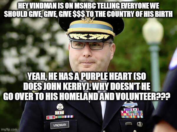 oy vindman | HEY VINDMAN IS ON MSNBC TELLING EVERYONE WE SHOULD GIVE, GIVE, GIVE $$$ TO THE COUNTRY OF HIS BIRTH; YEAH, HE HAS A PURPLE HEART (SO DOES JOHN KERRY). WHY DOESN'T HE GO OVER TO HIS HOMELAND AND VOLUNTEER??? | image tagged in memes | made w/ Imgflip meme maker