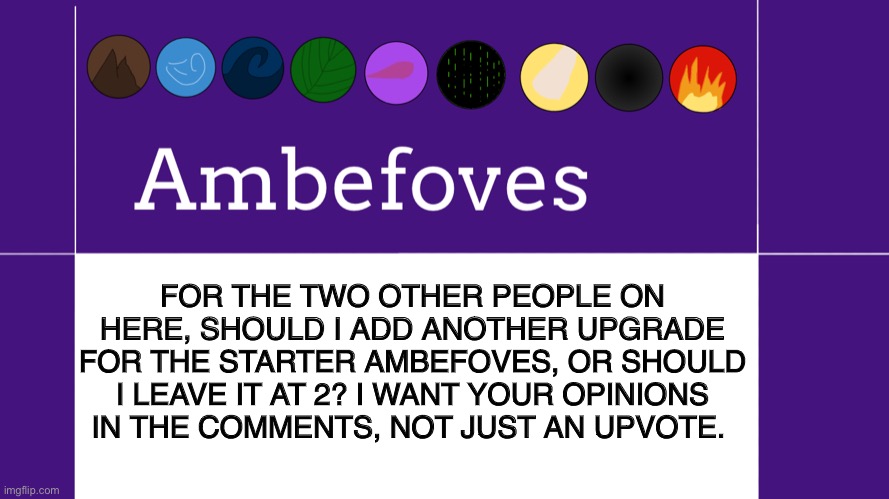 Should I leave it at 2 or go to 3? | FOR THE TWO OTHER PEOPLE ON HERE, SHOULD I ADD ANOTHER UPGRADE FOR THE STARTER AMBEFOVES, OR SHOULD I LEAVE IT AT 2? I WANT YOUR OPINIONS IN THE COMMENTS, NOT JUST AN UPVOTE. | image tagged in ambefoves announcement template,opinion | made w/ Imgflip meme maker