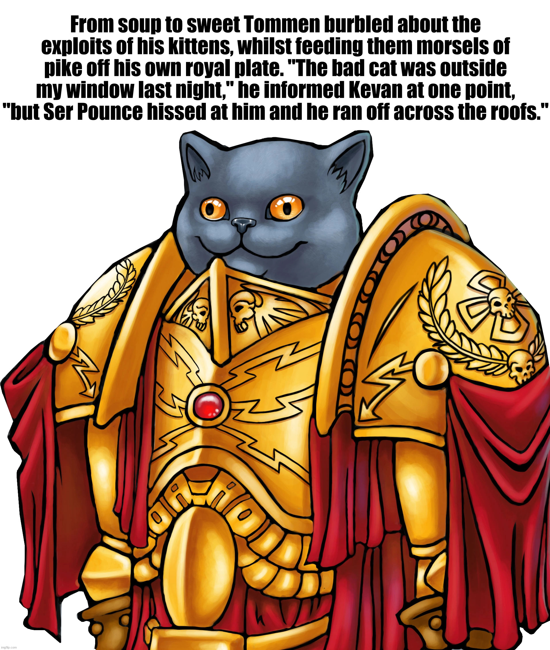 Ser Pounce of the Kingsguard | From soup to sweet Tommen burbled about the exploits of his kittens, whilst feeding them morsels of pike off his own royal plate. "The bad cat was outside my window last night," he informed Kevan at one point, "but Ser Pounce hissed at him and he ran off across the roofs." | image tagged in kitten the captain general,ser pounce,asoiaf,a song of ice and fire | made w/ Imgflip meme maker
