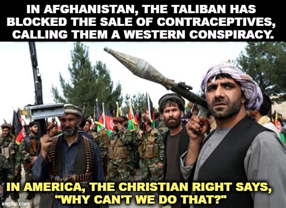 IN AFGHANISTAN, THE TALIBAN HAS 
BLOCKED THE SALE OF CONTRACEPTIVES, 

CALLING THEM A WESTERN CONSPIRACY. IN AMERICA, THE CHRISTIAN RIGHT SAYS, 
"WHY CAN'T WE DO THAT?" | image tagged in afghanistan,taliban,block,birth control,right wing,agree | made w/ Imgflip meme maker