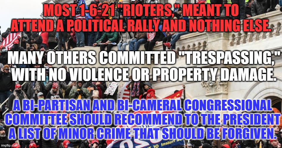 Blanket Pardons and Commutations for minor crimes should come "With malice toward none and charity for all." | MOST 1-6-21 "RIOTERS," MEANT TO ATTEND A POLITICAL RALLY AND NOTHING ELSE. MANY OTHERS COMMITTED "TRESPASSING," WITH NO VIOLENCE OR PROPERTY DAMAGE. A BI-PARTISAN AND BI-CAMERAL CONGRESSIONAL COMMITTEE SHOULD RECOMMEND TO THE PRESIDENT A LIST OF MINOR CRIME THAT SHOULD BE FORGIVEN. | image tagged in politics | made w/ Imgflip meme maker