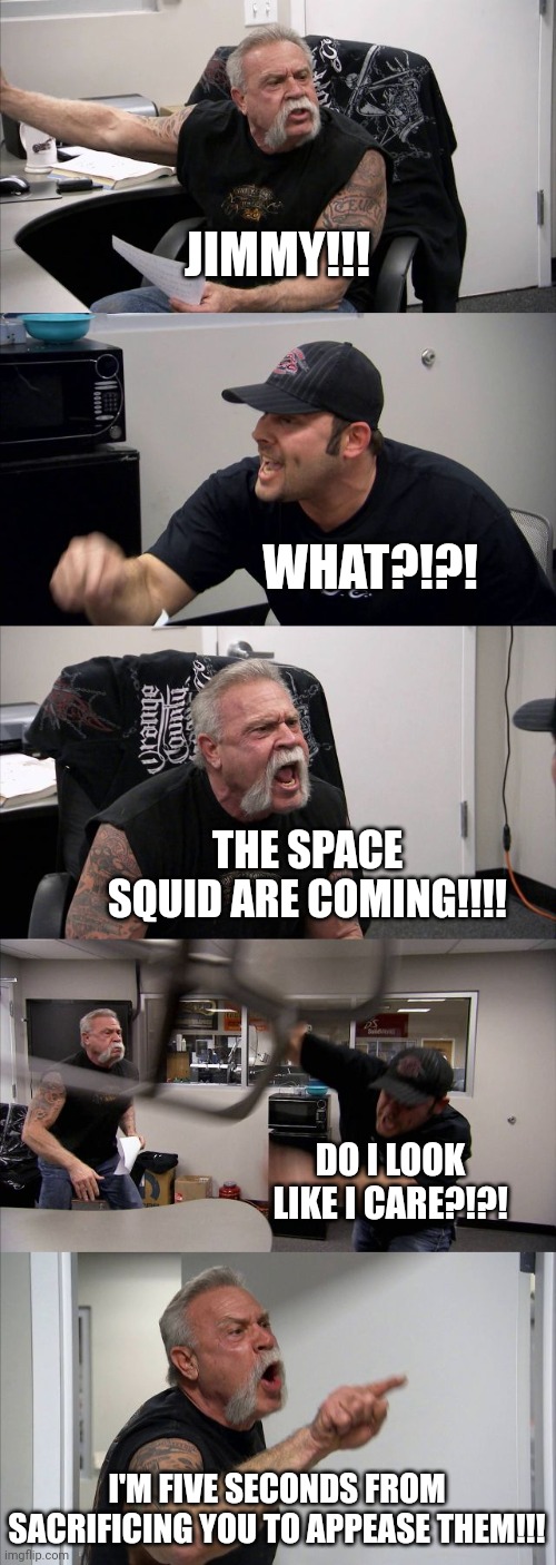 When the space squid arrives at Earth | JIMMY!!! WHAT?!?! THE SPACE SQUID ARE COMING!!!! DO I LOOK LIKE I CARE?!?! I'M FIVE SECONDS FROM SACRIFICING YOU TO APPEASE THEM!!! | image tagged in memes,american chopper argument | made w/ Imgflip meme maker