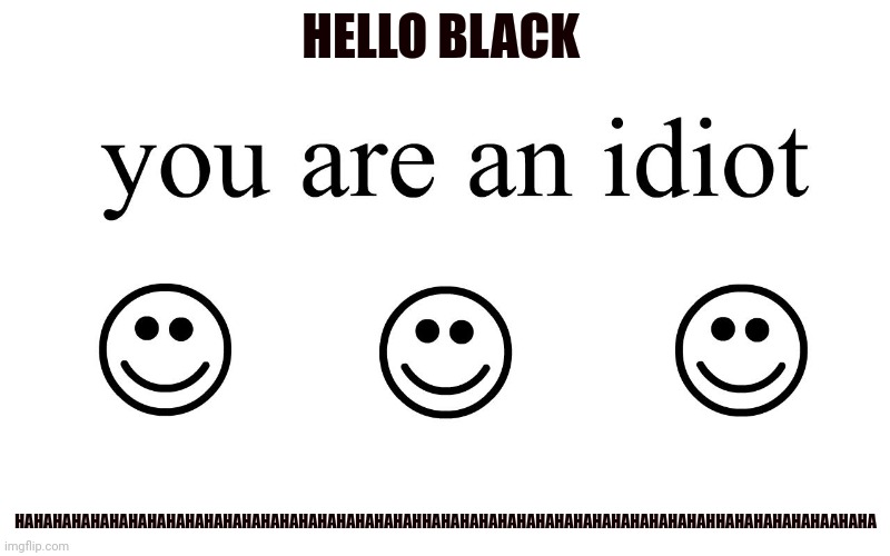 You are an idiot hahahahahahahahahahahahahahahahahahahahaha | HELLO BLACK; HAHAHAHAHAHAHAHAHAHAHAHAHAHAHAHAHAHAHAHAHAHHAHAHAHAHAHAHAHAHAHAHAHAHAHAHAHHAHAHAHAHAHAAHAHA | image tagged in you are an idiot | made w/ Imgflip meme maker