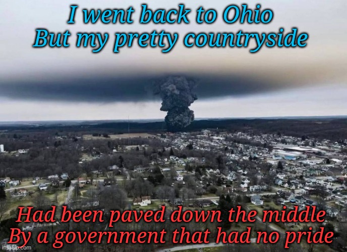 Ay oh way to go Ohio | I went back to Ohio 
But my pretty countryside; Had been paved down the middle 
By a government that had no pride | image tagged in east palestine ohio controlled burn | made w/ Imgflip meme maker